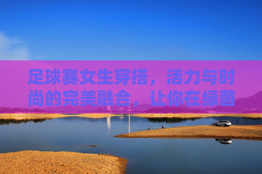 足球赛女生穿搭,活力与时尚的完美融合,让你在绿茵场上成为焦点!