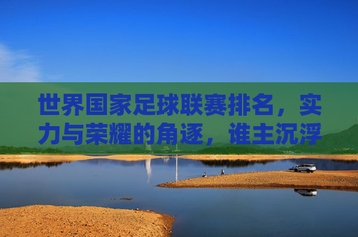 世界国家足球联赛排名，实力与荣耀的角逐，谁主沉浮？
