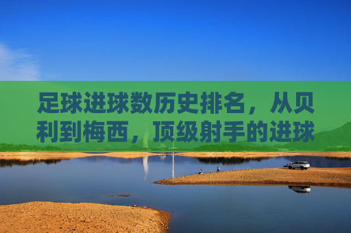 足球进球数历史排名，从贝利到梅西，顶级射手的进球传奇与时代印记