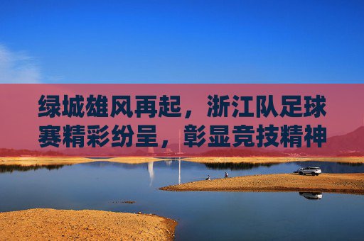 绿城雄风再起，浙江队足球赛精彩纷呈，彰显竞技精神与青春活力