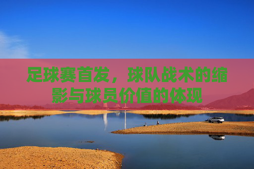 足球赛首发，球队战术的缩影与球员价值的体现