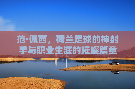 范·佩西,荷兰足球的神射手与职业生涯的璀璨篇章