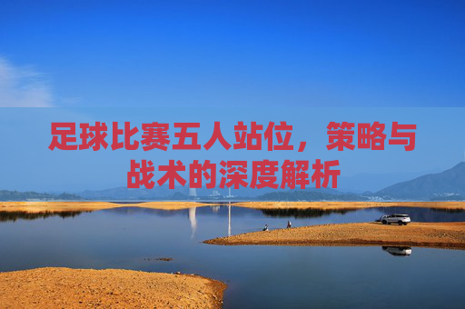 足球比赛五人站位,策略与战术的深度解析