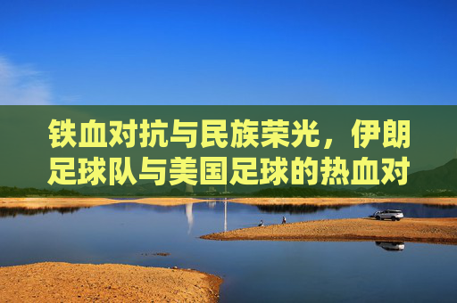 铁血对抗与民族荣光,伊朗足球队与美国足球的热血对决