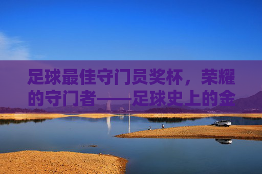 足球最佳守门员奖杯,荣耀的守门者——足球史上的金色标杆