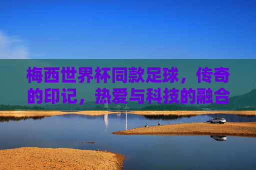 梅西世界杯同款足球,传奇的印记,热爱与科技的融合,梅西世界杯同款足球,传奇印记与科技热爱的融合