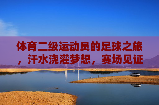 体育二级运动员的足球之旅,汗水浇灌梦想,赛场见证成长