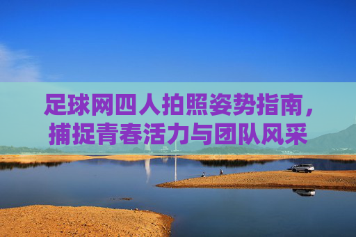 足球网四人拍照姿势指南,捕捉青春活力与团队风采