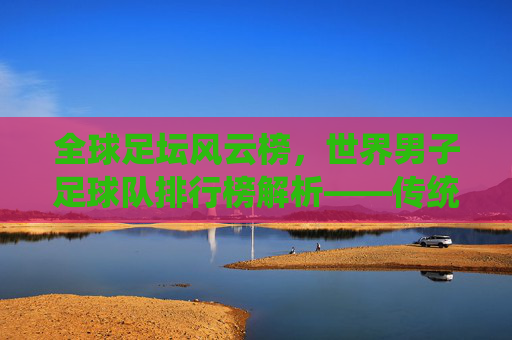 全球足坛风云榜，世界男子足球队排行榜解析——传统强队与新兴力量的竞争格局
