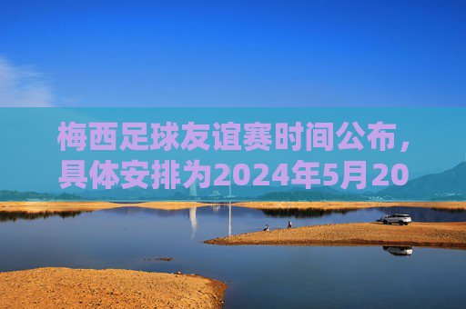 梅西足球友谊赛时间公布,具体安排为2024年5月20日对阵XX队,梅西足球友谊赛时间公布,2024年5月20日对阵XX队