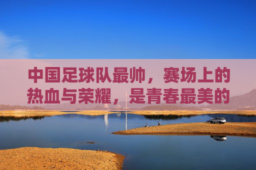 中国足球队最帅,赛场上的热血与荣耀,是青春最美的勋章