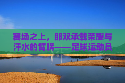 赛场之上,那双承载荣耀与汗水的臂膀——足球运动员的手臂