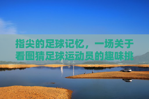 指尖的足球记忆，一场关于看图猜足球运动员的趣味挑战