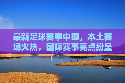 最新足球赛事中国，本土赛场火热，国际赛事亮点纷呈，球迷热情持续升温，最新足球赛事，本土赛场火热，国际赛事亮点纷呈，球迷热情持续升温