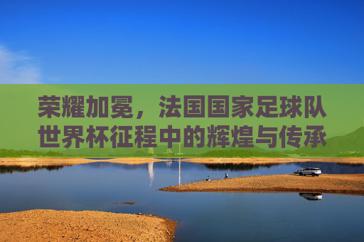 荣耀加冕,法国国家足球队世界杯征程中的辉煌与传承