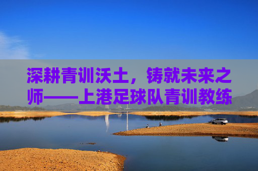 深耕青训沃土，铸就未来之师——上港足球队青训教练的使命与贡献