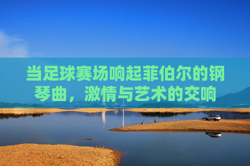 当足球赛场响起菲伯尔的钢琴曲,激情与艺术的交响