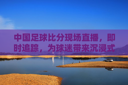 中国足球比分现场直播，即时追踪，为球迷带来沉浸式观赛体验