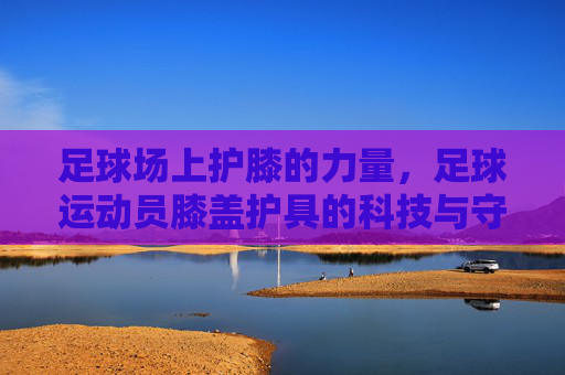 足球场上护膝的力量,足球运动员膝盖护具的科技与守护