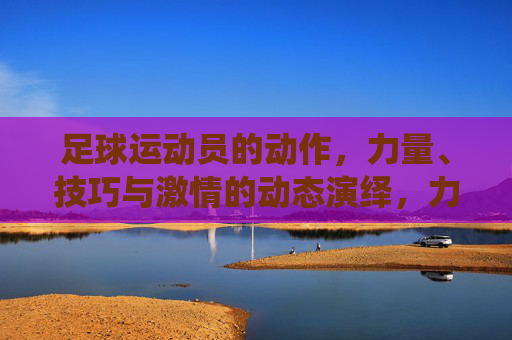 足球运动员的动作，力量、技巧与激情的动态演绎，力量、技巧与激情的足球动态演绎，运动员的精彩动作瞬间