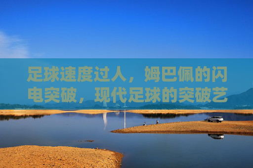 足球速度过人,姆巴佩的闪电突破,现代足球的突破艺术范本