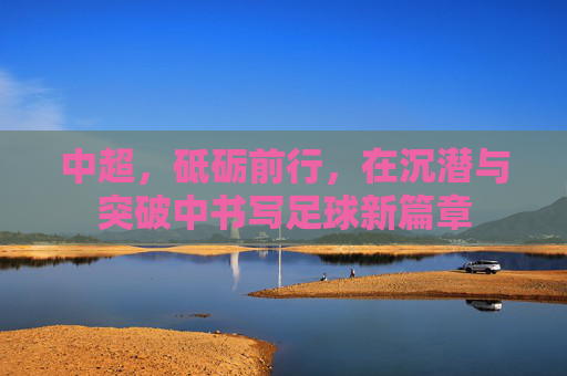 中超，砥砺前行，在沉潜与突破中书写足球新篇章