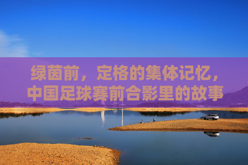 绿茵前,定格的集体记忆,中国足球赛前合影里的故事与希望