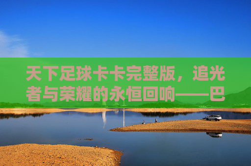 天下足球卡卡完整版,追光者与荣耀的永恒回响——巴西足球的璀璨明珠与纪录片的艺术呈现,天下足球卡卡完整版,追光者与荣耀的永恒回响——巴西足球的璀璨明珠与纪录片的艺术呈现