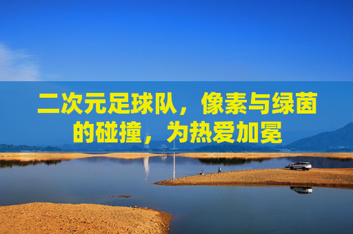 二次元足球队,像素与绿茵的碰撞,为热爱加冕
