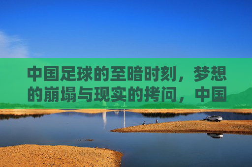 中国足球的至暗时刻，梦想的崩塌与现实的拷问，中国足球的至暗时刻，梦想的崩塌与现实的拷问