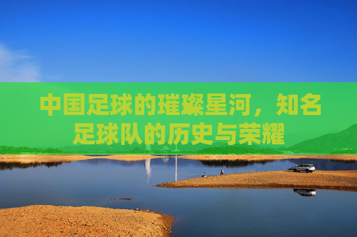 中国足球的璀璨星河,知名足球队的历史与荣耀