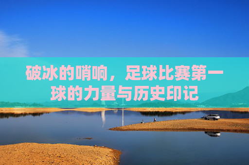 破冰的哨响，足球比赛第一球的力量与历史印记