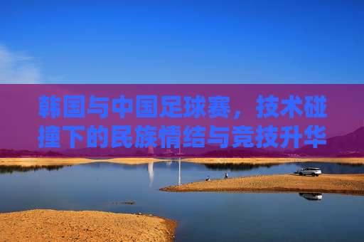 韩国与中国足球赛,技术碰撞下的民族情结与竞技升华