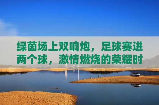 绿茵场上双响炮,足球赛进两个球,激情燃烧的荣耀时刻,绿茵场上双响炮,足球赛连进两球,荣耀时刻激情燃烧