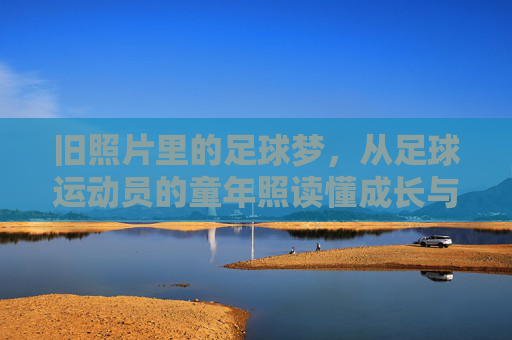 旧照片里的足球梦,从足球运动员的童年照读懂成长与热爱