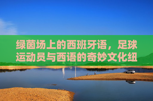 绿茵场上的西班牙语，足球运动员与西语的奇妙文化纽带