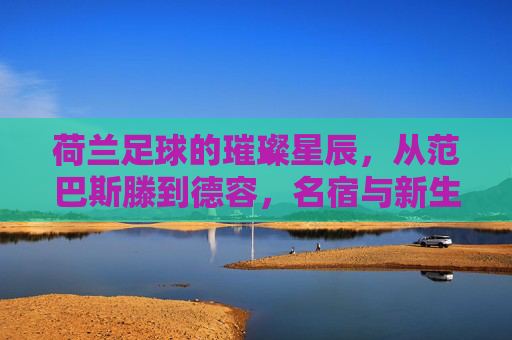 荷兰足球的璀璨星辰,从范巴斯滕到德容,名宿与新生代的光辉篇章,荷兰足球的璀璨星辰,从范巴斯滕到德容,名宿与新生代的光辉篇章