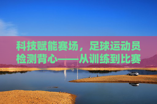 科技赋能赛场,足球运动员检测背心——从训练到比赛的全流程守护,科技赋能赛场,足球运动员检测背心——从训练到比赛的全流程守护