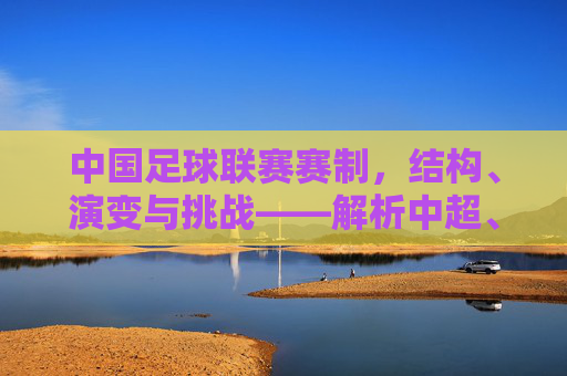 中国足球联赛赛制,结构、演变与挑战——解析中超、中甲、中乙的核心规则与改革方向,中国足球联赛赛制演变与挑战,中超、中甲、中乙核心规则及改革方向解析