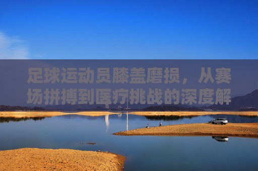 足球运动员膝盖磨损，从赛场拼搏到医疗挑战的深度解析，足球运动员膝盖磨损，从赛场拼搏到医疗挑战的深度解析