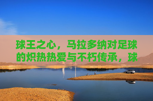 球王之心，马拉多纳对足球的炽热热爱与不朽传承，球王之心，马拉多纳对足球的炽热热爱与不朽传承