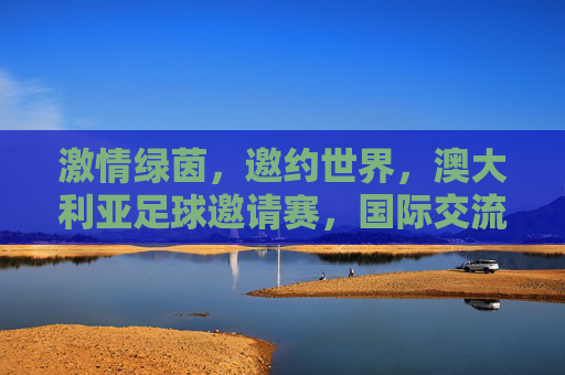 激情绿茵,邀约世界,澳大利亚足球邀请赛,国际交流的舞台与足球魅力的碰撞