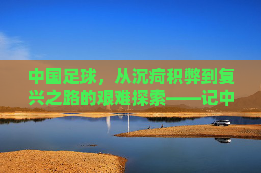 中国足球，从沉疴积弊到复兴之路的艰难探索——记中国男足队的百年沉浮与时代使命，中国足球，从沉疴积弊到复兴之路的艰难探索——记中国男足队的百年沉浮与时代使命
