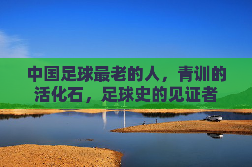 中国足球最老的人,青训的活化石,足球史的见证者