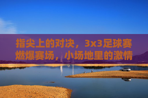 指尖上的对决，3x3足球赛燃爆赛场，小场地里的激情与技巧