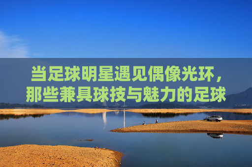 当足球明星遇见偶像光环,那些兼具球技与魅力的足球顶流