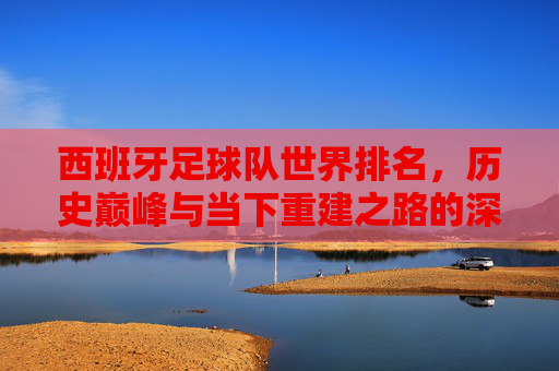 西班牙足球队世界排名,历史巅峰与当下重建之路的深度剖析