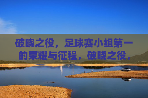 破晓之役,足球赛小组第一的荣耀与征程,破晓之役,足球赛小组第一的荣耀与征程