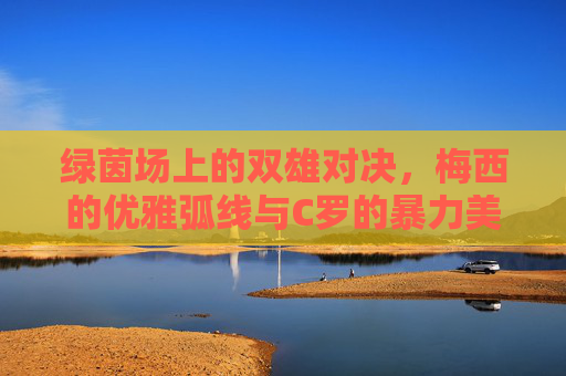 绿茵场上的双雄对决，梅西的优雅弧线与C罗的暴力美学