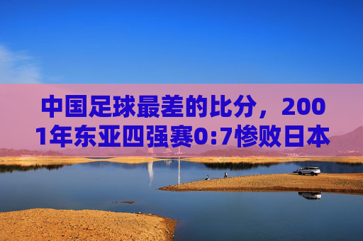 中国足球最差的比分,2001年东亚四强赛0:7惨败日本,那场血泪之战如何刺痛整个国家?